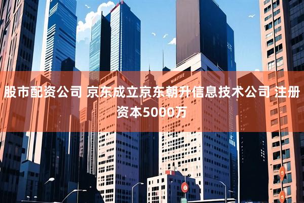 股市配资公司 京东成立京东朝升信息技术公司 注册资本5000万