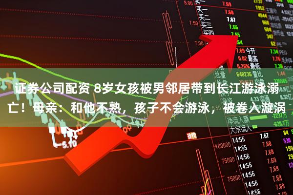 证券公司配资 8岁女孩被男邻居带到长江游泳溺亡！母亲：和他不熟，孩子不会游泳，被卷入漩涡