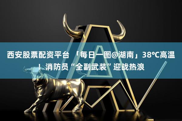 西安股票配资平台 「每日一图@湖南」38℃高温！消防员“全副武装”迎战热浪