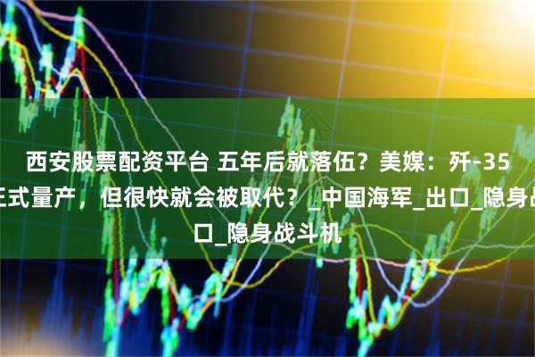 西安股票配资平台 五年后就落伍？美媒：歼-35确认正式量产，但很快就会被取代？_中国海军_出口_隐身战斗机