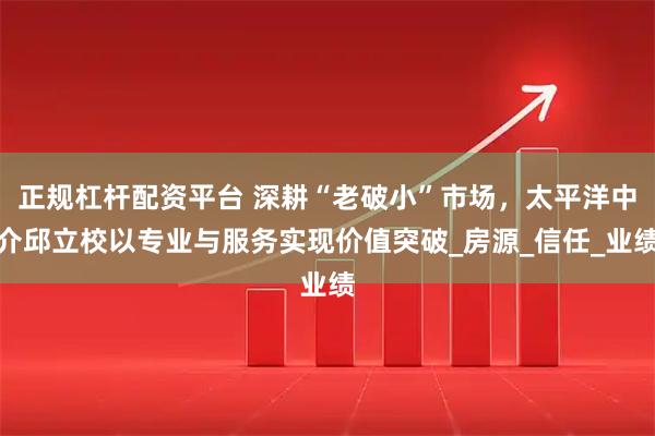 正规杠杆配资平台 深耕“老破小”市场，太平洋中介邱立校以专业与服务实现价值突破_房源_信任_业绩