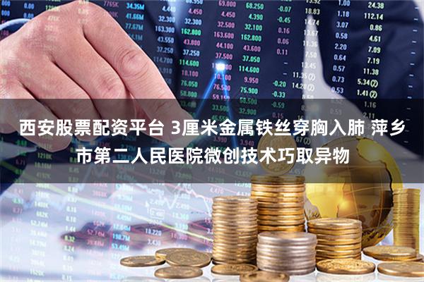 西安股票配资平台 3厘米金属铁丝穿胸入肺 萍乡市第二人民医院微创技术巧取异物