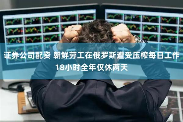 证券公司配资 朝鲜劳工在俄罗斯遭受压榨每日工作18小时全年仅休两天