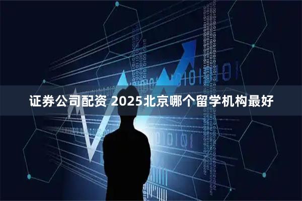 证券公司配资 2025北京哪个留学机构最好