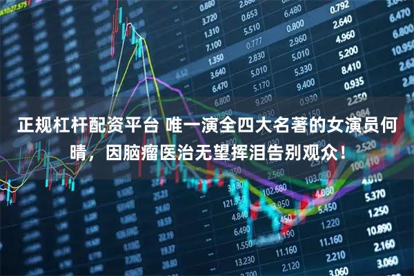 正规杠杆配资平台 唯一演全四大名著的女演员何晴，因脑瘤医治无望挥泪告别观众！