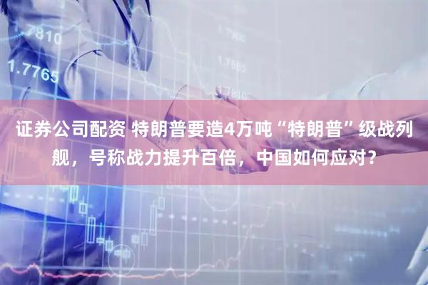 证券公司配资 特朗普要造4万吨“特朗普”级战列舰，号称战力提升百倍，中国如何应对？