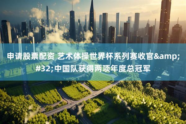 申请股票配资 艺术体操世界杯系列赛收官 中国队获得两项年度总冠军